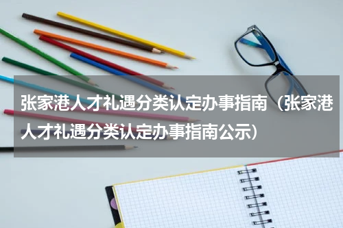 张家港人才礼遇分类认定办事指南（张家港人才礼遇分类认定办事指南公示）