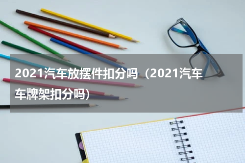 2021汽车放摆件扣分吗（2021汽车车牌架扣分吗）