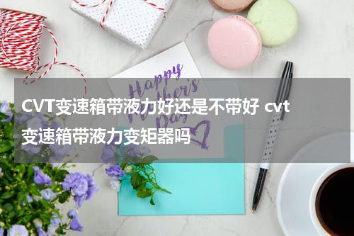 CVT变速箱带液力好还是不带好 cvt变速箱带液力变矩器吗