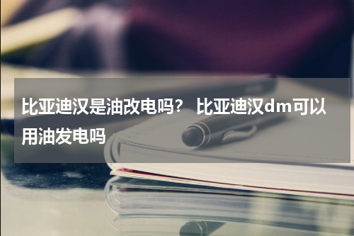 比亚迪汉是油改电吗？ 比亚迪汉dm可以用油发电吗