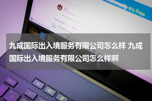 九成国际出入境服务有限公司怎么样 九成国际出入境服务有限公司怎么样啊