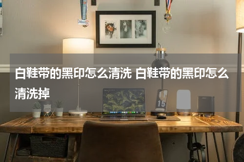 白鞋带的黑印怎么清洗 白鞋带的黑印怎么清洗掉