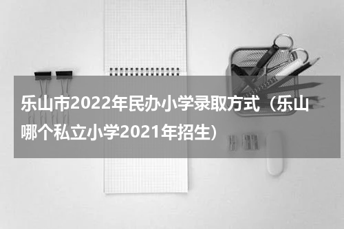 乐山市2022年民办小学录取方式（乐山哪个私立小学2021年招生）