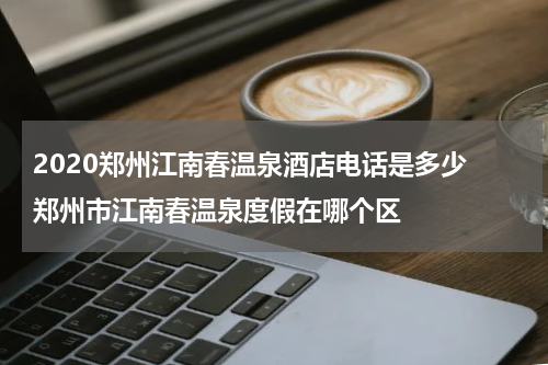 2020郑州江南春温泉酒店电话是多少 郑州市江南春温泉度假在哪个区