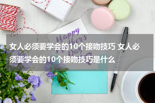 女人必须要学会的10个接吻技巧 女人必须要学会的10个接吻技巧是什么
