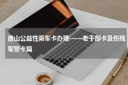 唐山公益性乘车卡办理——老干部卡及伤残军警卡篇