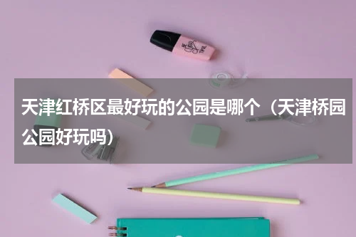 天津红桥区最好玩的公园是哪个（天津桥园公园好玩吗）