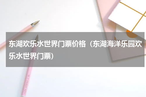 东湖欢乐水世界门票价格（东湖海洋乐园欢乐水世界门票）