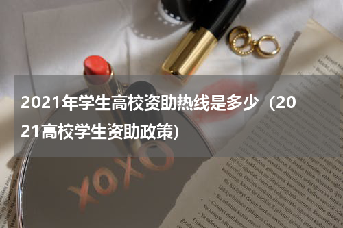 2021年学生高校资助热线是多少（2021高校学生资助政策）
