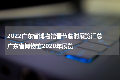2022广东省博物馆春节临时展览汇总 广东省博物馆2020年展览