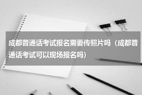 成都普通话考试报名需要传照片吗（成都普通话考试可以现场报名吗）
