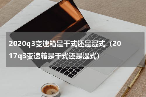 2020q3变速箱是干式还是湿式（2017q3变速箱是干式还是湿式）
