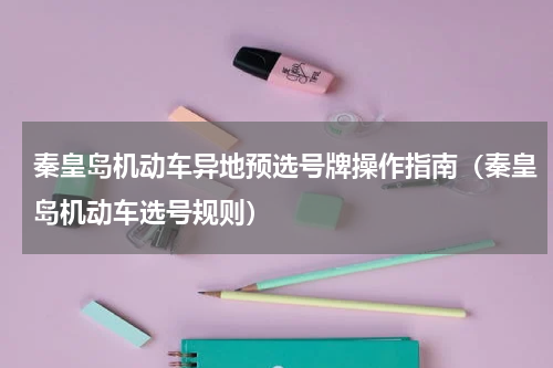 秦皇岛机动车异地预选号牌操作指南（秦皇岛机动车选号规则）