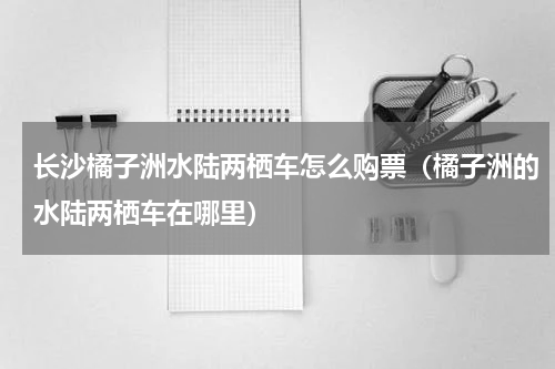长沙橘子洲水陆两栖车怎么购票（橘子洲的水陆两栖车在哪里）