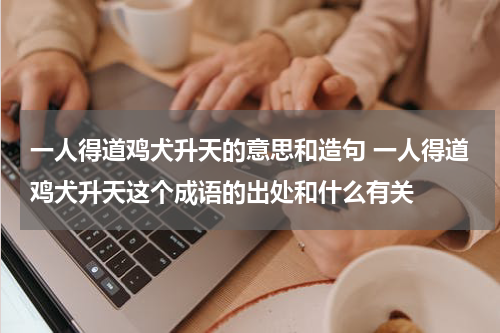 一人得道鸡犬升天的意思和造句 一人得道鸡犬升天这个成语的出处和什么有关