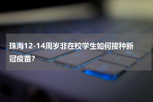 珠海12-14周岁非在校学生如何接种新冠疫苗？