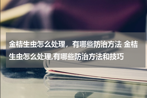 金桔生虫怎么处理，有哪些防治方法 金桔生虫怎么处理,有哪些防治方法和技巧