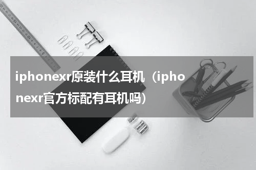 iphonexr原装什么耳机（iphonexr官方标配有耳机吗）
