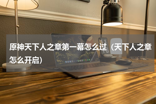 原神天下人之章第一幕怎么过（天下人之章怎么开启）