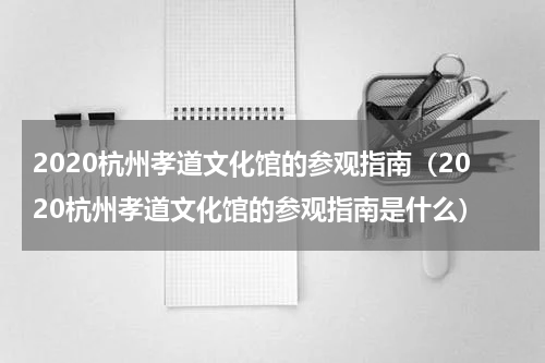2020杭州孝道文化馆的参观指南（2020杭州孝道文化馆的参观指南是什么）