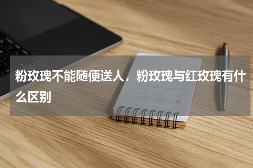 粉玫瑰不能随便送人，粉玫瑰与红玫瑰有什么区别