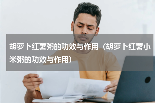 胡萝卜红薯粥的功效与作用（胡萝卜红薯小米粥的功效与作用）