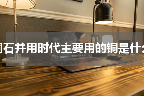 铜石并用时代主要用的铜是什么