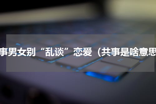 共事男女别“乱谈”恋爱（共事是啥意思）
