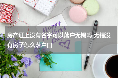 房产证上没有名字可以落户无锡吗 无锡没有房子怎么落户口