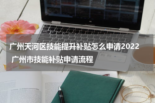 广州天河区技能提升补贴怎么申请2022 广州市技能补贴申请流程