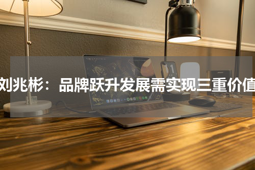 刘兆彬：品牌跃升发展需实现三重价值