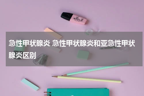 急性甲状腺炎 急性甲状腺炎和亚急性甲状腺炎区别
