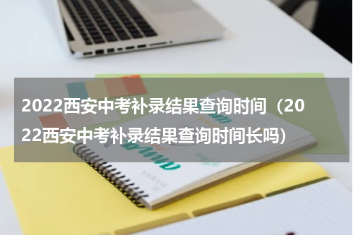 2022西安中考补录结果查询时间（2022西安中考补录结果查询时间长吗）