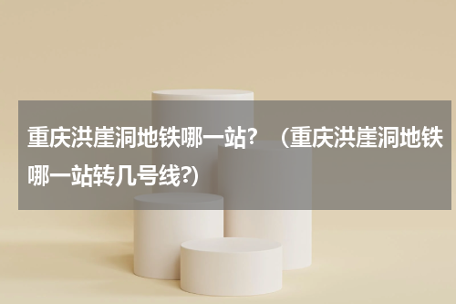 重庆洪崖洞地铁哪一站？（重庆洪崖洞地铁哪一站转几号线?）