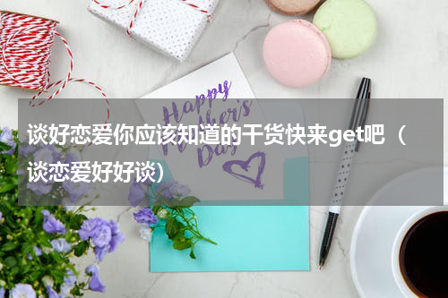 谈好恋爱你应该知道的干货快来get吧（谈恋爱好好谈）