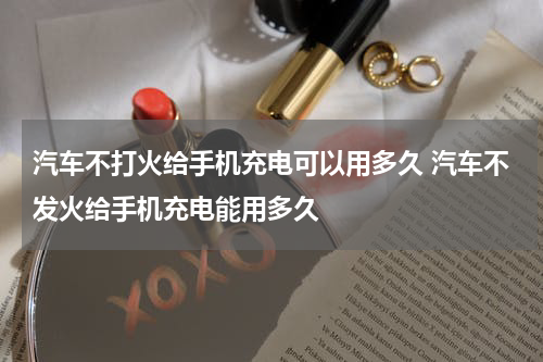 汽车不打火给手机充电可以用多久 汽车不发火给手机充电能用多久