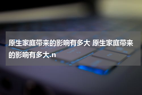原生家庭带来的影响有多大 原生家庭带来的影响有多大.n