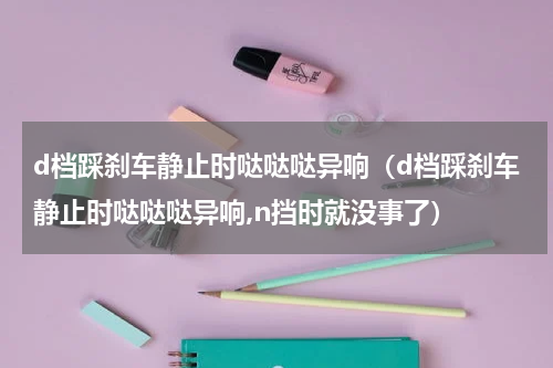 d档踩刹车静止时哒哒哒异响（d档踩刹车静止时哒哒哒异响,n挡时就没事了）