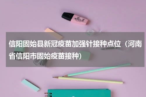 信阳固始县新冠疫苗加强针接种点位（河南省信阳市固始疫苗接种）