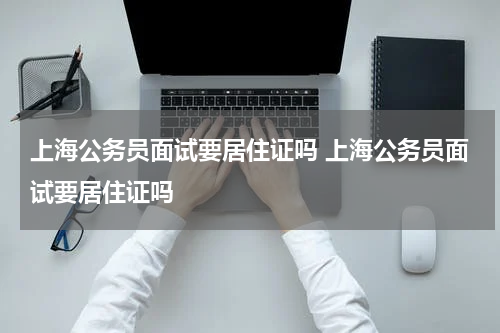 上海公务员面试要居住证吗 上海公务员面试要居住证吗