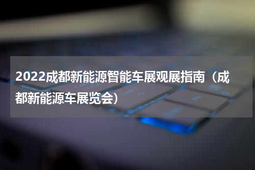2022成都新能源智能车展观展指南（成都新能源车展览会）
