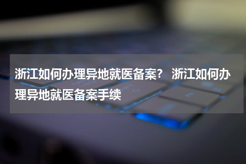 浙江如何办理异地就医备案？ 浙江如何办理异地就医备案手续