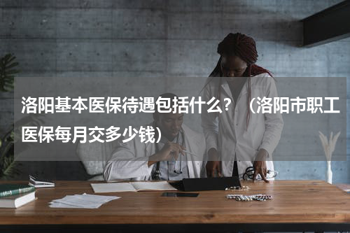 洛阳基本医保待遇包括什么？（洛阳市职工医保每月交多少钱）