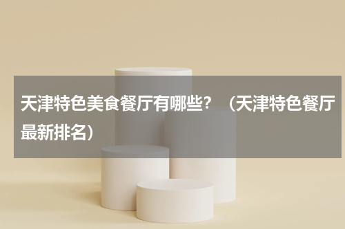 天津特色美食餐厅有哪些？（天津特色餐厅最新排名）