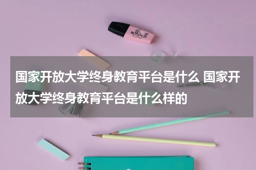 国家开放大学终身教育平台是什么 国家开放大学终身教育平台是什么样的