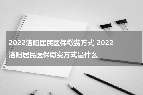 2022洛阳居民医保缴费方式 2022洛阳居民医保缴费方式是什么