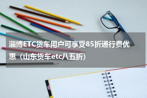 淄博ETC货车用户可享受85折通行费优惠（山东货车etc八五折）