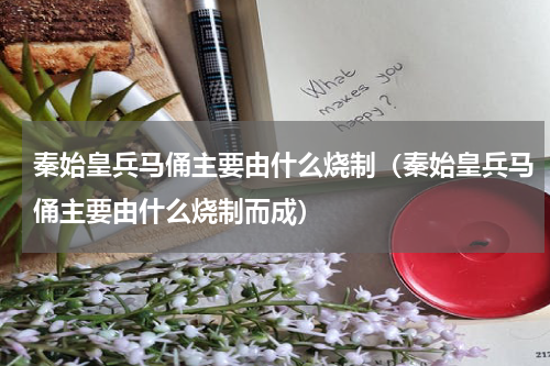 秦始皇兵马俑主要由什么烧制（秦始皇兵马俑主要由什么烧制而成）
