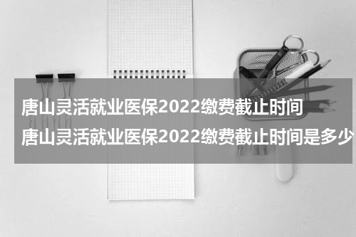 唐山灵活就业医保2022缴费截止时间 唐山灵活就业医保2022缴费截止时间是多少