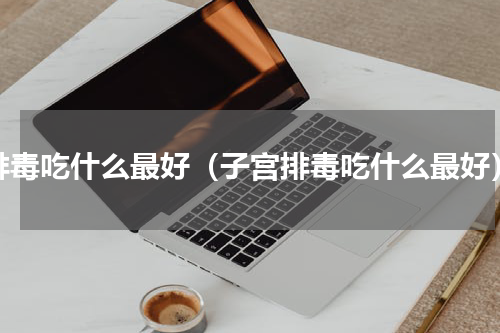 排毒吃什么最好（子宫排毒吃什么最好）